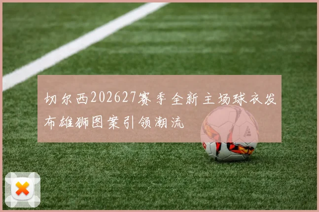 切尔西202627赛季全新主场球衣发布雄狮图案引领潮流
