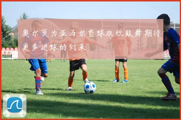 奥尔莫为亚马尔首球欢欣鼓舞期待更多进球的到来