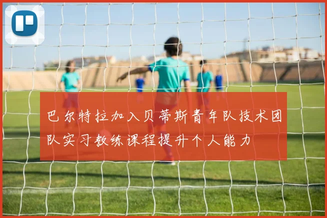 巴尔特拉加入贝蒂斯青年队技术团队实习教练课程提升个人能力