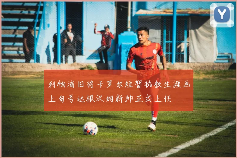 利物浦旧将卡罗尔短暂执教生涯画上句号达根汉姆新帅正式上任