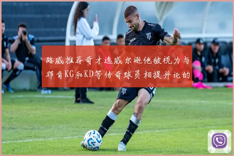 路威推荐奇才选威尔逊他被视为与邓肯KG和KD等传奇球员相提并论的未来之星