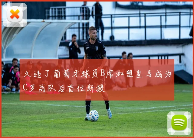 久违了葡萄牙球员B席加盟皇马成为C罗离队后首位新援