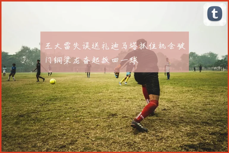王大雷失误送礼迪马塔抓住机会破门铜梁龙奋起扳回一球