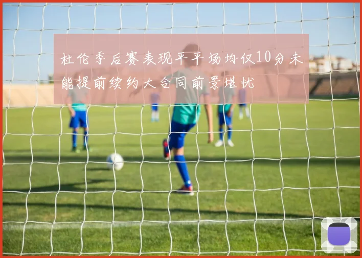 杜伦季后赛表现平平场均仅10分未能提前续约大合同前景堪忧