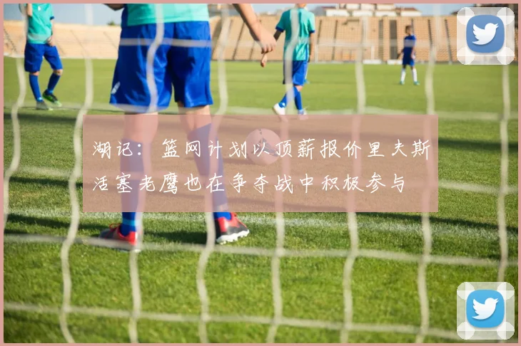 湖记：篮网计划以顶薪报价里夫斯活塞老鹰也在争夺战中积极参与