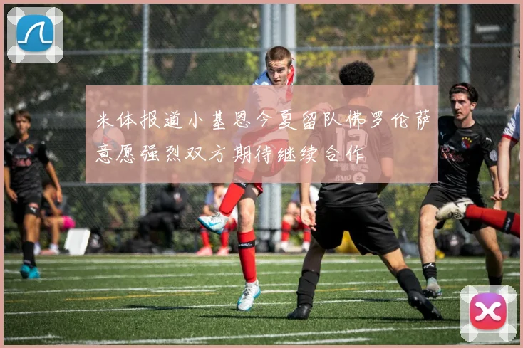 米体报道小基恩今夏留队佛罗伦萨意愿强烈双方期待继续合作