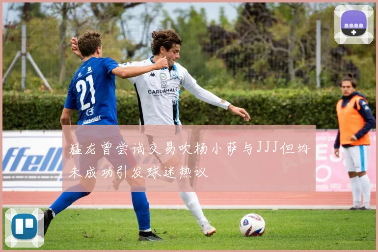 猛龙曾尝试交易吹杨小萨与JJJ但均未成功引发球迷热议