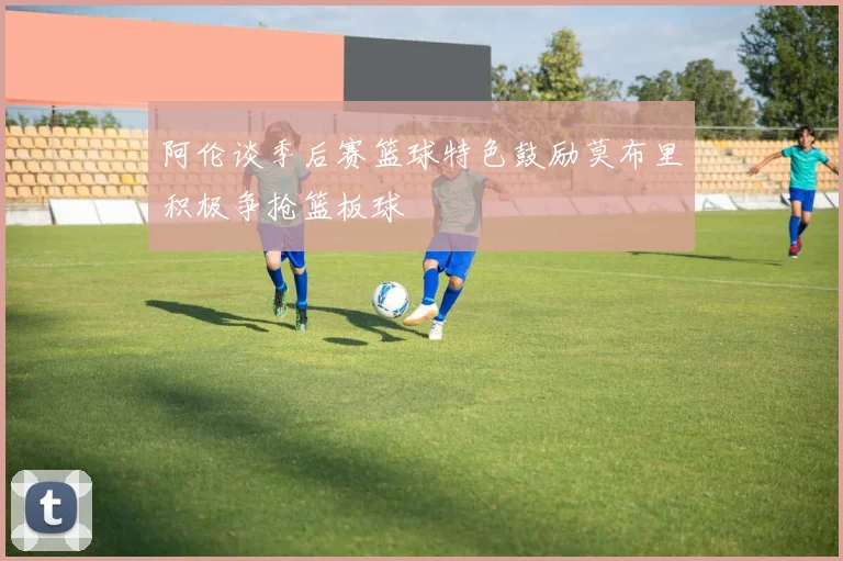 阿伦谈季后赛篮球特色鼓励莫布里积极争抢篮板球