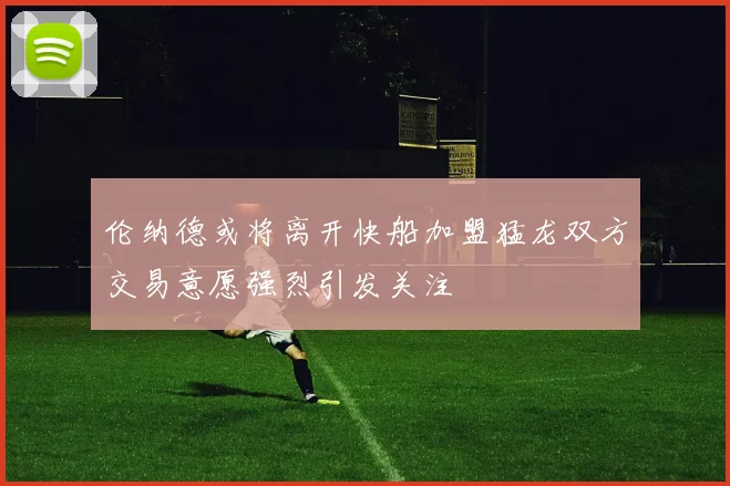 伦纳德或将离开快船加盟猛龙双方交易意愿强烈引发关注