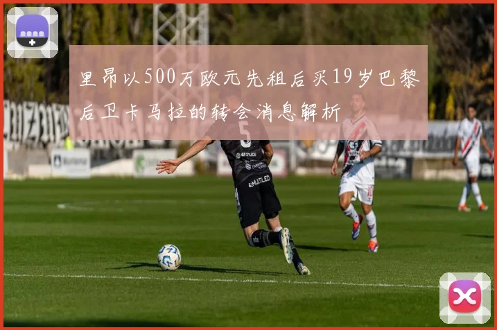 里昂以500万欧元先租后买19岁巴黎后卫卡马拉的转会消息解析