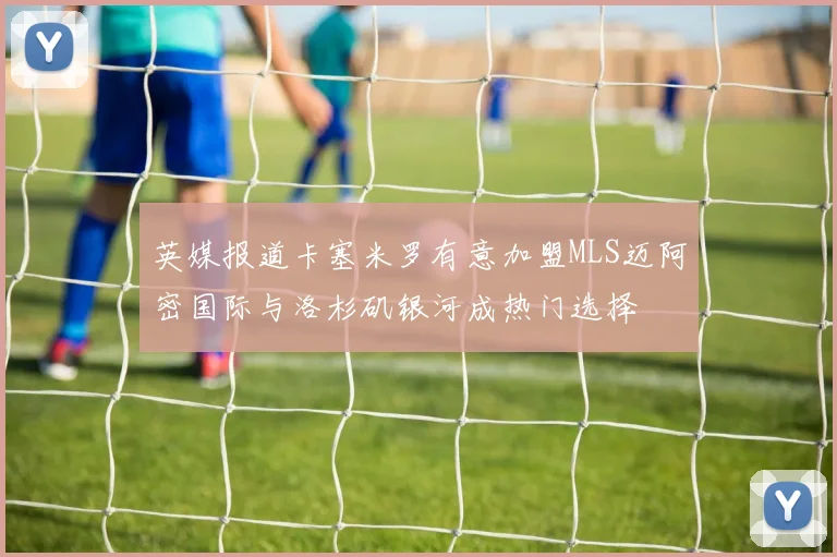 英媒报道卡塞米罗有意加盟MLS迈阿密国际与洛杉矶银河成热门选择
