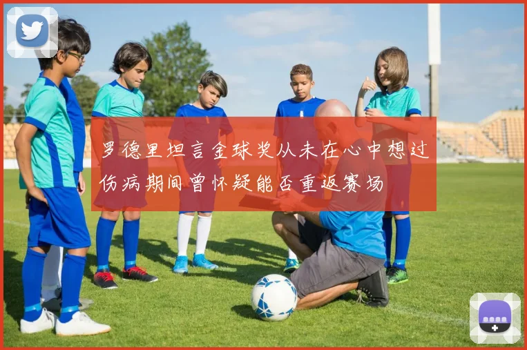 罗德里坦言金球奖从未在心中想过伤病期间曾怀疑能否重返赛场
