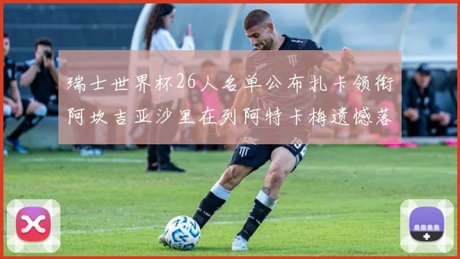 瑞士世界杯26人名单公布扎卡领衔阿坎吉亚沙里在列阿特卡梅遗憾落选