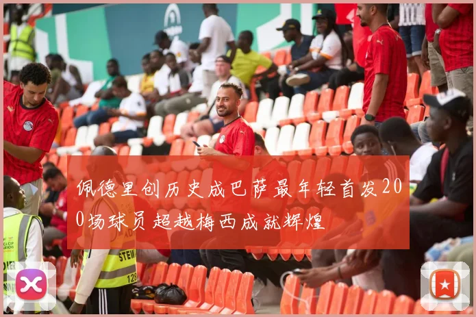 佩德里创历史成巴萨最年轻首发200场球员超越梅西成就辉煌