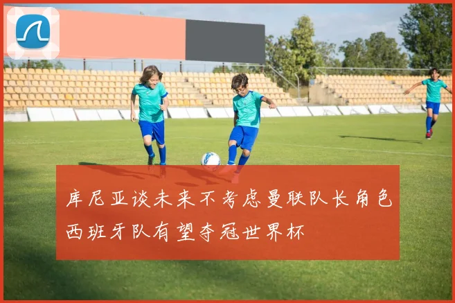 库尼亚谈未来不考虑曼联队长角色西班牙队有望夺冠世界杯