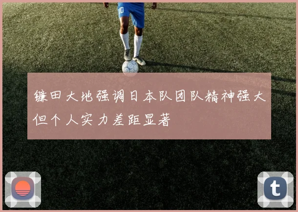 镰田大地强调日本队团队精神强大但个人实力差距显著