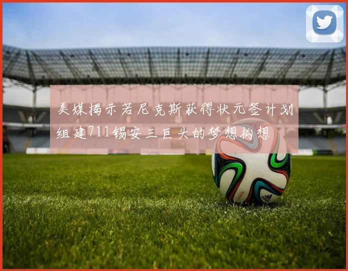 美媒揭示若尼克斯获得状元签计划组建711锡安三巨头的梦想构想