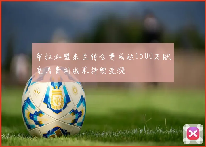 希拉加盟米兰转会费或达1500万欧皇马青训成果持续变现
