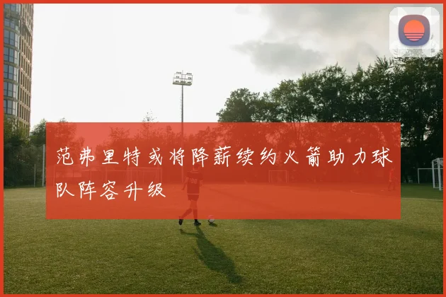 范弗里特或将降薪续约火箭助力球队阵容升级